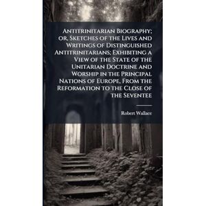 Wallace, Robert Antitrinitarian Biography; or, Sketches of the Lives and Writings of Distinguished Antitrinitarians; Exhibiting a View of the State of the Unitarian ... the Reformation to the Close of the Seventee Wallace, Robert Antitrinitarian Biography; or, Sketches of the Lives and Writings of Distinguished Antitrinitarians; Exhibiting a View of the State of the Unitarian ... the Reformation to the Close of the Seventee