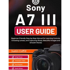 Coffill, Justin Sony A7 III User Guide: Beginner-Friendly Step-by-Step Manual for Learning Controls, Choosing Lenses, and Capturing Sharp, Beautiful Images and Smooth Movies Coffill, Justin Sony A7 III User Guide: Beginner-Friendly Step-by-Step Manual for Learning Controls, Choosing Lenses, and Capturing Sharp, Beautiful Images and Smooth Movies