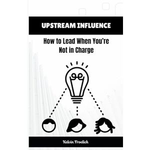 Froelich, Kelvin Upstream Influence: How to Lead When You’re Not in Charge Froelich, Kelvin Upstream Influence: How to Lead When You’re Not in Charge