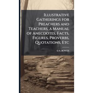 Bowes, G S Illustrative Gatherings for Preachers and Teachers, a Manual of Anecdotes, Facts, Figures, Proverbs, Quotations, Etc Bowes, G S Illustrative Gatherings for Preachers and Teachers, a Manual of Anecdotes, Facts, Figures, Proverbs, Quotations, Etc