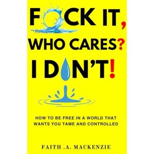 Mackenzie, Faith .A. F*CK IT, WHO CARES? I DON'T!: How to Be Free in a World That Wants You Tame and Controlled Mackenzie, Faith .A. F*CK IT, WHO CARES? I DON'T!: How to Be Free in a World That Wants You Tame and Controlled