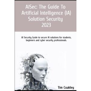 Coakley, Tim AISec: The Guide to Artificial Intelligence (AI) Solution Security 2023: AI Security Guide to secure AI solutions for students, beginners and cyber security professionals. Coakley, Tim AISec: The Guide to Artificial Intelligence (AI) Solution Security 2023: AI Security Guide to secure AI solutions for students, beginners and cyber security professionals.