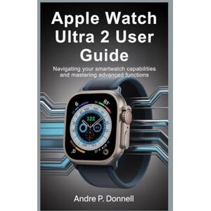 DONNELL, ANDRE P. APPLE WATCH ULTRA 2 USER GUIDE: Navigating Your Smartwatch Capabilities and Mastering Advanced Functions DONNELL, ANDRE P. APPLE WATCH ULTRA 2 USER GUIDE: Navigating Your Smartwatch Capabilities and Mastering Advanced Functions