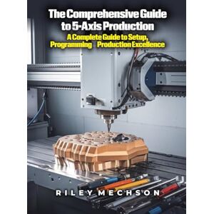 Mechson, Riley The Comprehensive Guide to 5-Axis Production: A Complete Guide to Setup, Programming & Production Excellence Mechson, Riley The Comprehensive Guide to 5-Axis Production: A Complete Guide to Setup, Programming & Production Excellence