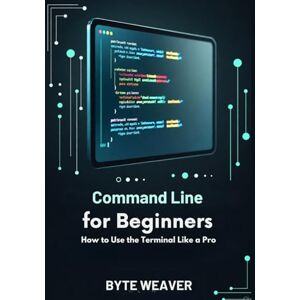 Weaver, Byte Command Line for Beginners: How to Use the Terminal Like a Pro Weaver, Byte Command Line for Beginners: How to Use the Terminal Like a Pro