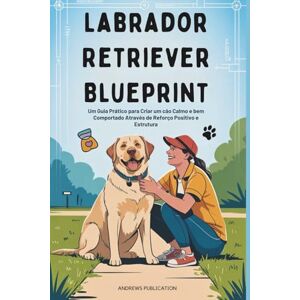 Publication, Andrews Labrador Retriever Blueprint: Um Guia Prático para Criar um cão Calmo e bem Comportado Através de Reforço Positivo e Estrutura Publication, Andrews Labrador Retriever Blueprint: Um Guia Prático para Criar um cão Calmo e bem Comportado Através de Reforço Positivo e Estrutura