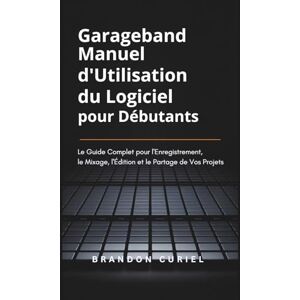 Curiel, Brandon Garageband Manuel d'Utilisation du Logiciel pour Débutants: Le Guide Complet pour l'Enregistrement, le Mixage, l'Édition et le Partage de Vos Projets Curiel, Brandon Garageband Manuel d'Utilisation du Logiciel pour Débutants: Le Guide Complet pour l'Enregistrement, le Mixage, l'Édition et le Partage de Vos Projets