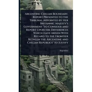 Argentine-Chilian Boundary. Report Presented to the Tribunal Appointed by Her Britannic Majesty's Government "to Consider and Report Upon the ... Argentine and Chilian Republics" to Justify Argentine-Chilian Boundary. Report Presented to the Tribunal Appointed by Her Britannic Majesty's Government "to Consider and Report Upon the ... Argentine and Chilian Republics" to Justify