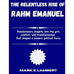 E. Lambert, Mark The Relentless Rise of Rahm Emanuel: Revolutionary insights into the grit, conflict, and transformation that shaped a modern political force (BIOGRAPHY OF ICONS) E. Lambert, Mark The Relentless Rise of Rahm Emanuel: Revolutionary insights into the grit, conflict, and transformation that shaped a modern political force (BIOGRAPHY OF ICONS)