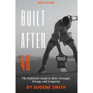 Smith, Eugene Built After 40: The Definitive Guide to Men's Strength, Energy, and Longevity Smith, Eugene Built After 40: The Definitive Guide to Men's Strength, Energy, and Longevity