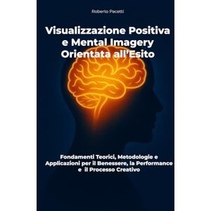 Pacetti, Roberto Visualizzazione Positiva e Mental Imagery Orientata all’Esito: Fondamenti Teorici, Metodologie e Applicazioni per il Benessere, la Performance e il Processo Creativo Pacetti, Roberto Visualizzazione Positiva e Mental Imagery Orientata all’Esito: Fondamenti Teorici, Metodologie e Applicazioni per il Benessere, la Performance e il Processo Creativo