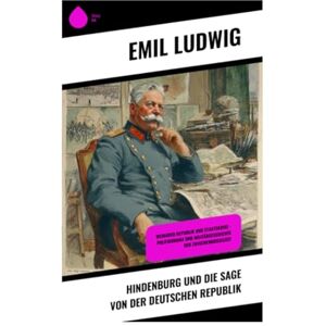 Ludwig, Emil Hindenburg und die Sage von der deutschen Republik: Weimarer Republik und Staatskrise – Politikdrama und Militärgeschichte der Zwischenkriegszeit Ludwig, Emil Hindenburg und die Sage von der deutschen Republik: Weimarer Republik und Staatskrise – Politikdrama und Militärgeschichte der Zwischenkriegszeit