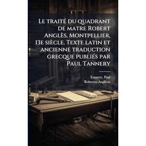 Tannery, Paul Le traitÃ(c) du quadrant de matre Robert Anglès, Montpellier, 13e siècle. Texte latin et ancienne traduction grecque publiÃ(c)s par Paul Tannery Tannery, Paul Le traitÃ(c) du quadrant de matre Robert Anglès, Montpellier, 13e siècle. Texte latin et ancienne traduction grecque publiÃ(c)s par Paul Tannery
