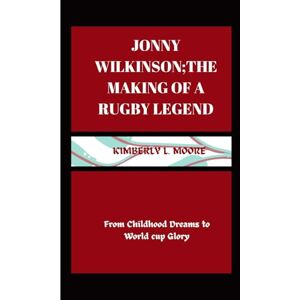 L. Moore, Kimberly Jonny Wilkinson; the making of a Rugby Legend: From Childhood Dreams to World cup Glory L. Moore, Kimberly Jonny Wilkinson; the making of a Rugby Legend: From Childhood Dreams to World cup Glory