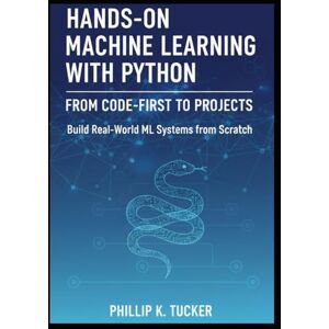 K. Tucker, Phillip Hands-On Machine Learning with Python: From Code-First to Projects: Build Real-World ML Systems from Scratch K. Tucker, Phillip Hands-On Machine Learning with Python: From Code-First to Projects: Build Real-World ML Systems from Scratch
