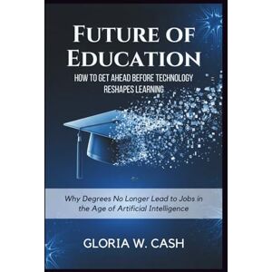 CASH, GLORIA W. Future of Education: How to Get Ahead Before Technology Reshapes Learning: Why Degrees No Longer Lead to Jobs in the Age of Artificial Intelligence CASH, GLORIA W. Future of Education: How to Get Ahead Before Technology Reshapes Learning: Why Degrees No Longer Lead to Jobs in the Age of Artificial Intelligence