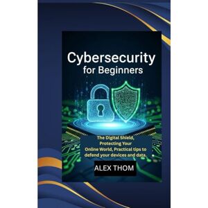 THOM, ALEX CYBERSECURITY FOR BEGINNERS: The Digital Shield, Protecting Your Online World,Practical tips to defend your devices and data. THOM, ALEX CYBERSECURITY FOR BEGINNERS: The Digital Shield, Protecting Your Online World,Practical tips to defend your devices and data.