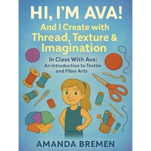 Bremen, Amanda Hi, I’m Ava—And I Create with Thread, Texture & Imagination: In Class With Ava: An Introduction to Textile and Fiber Arts Bremen, Amanda Hi, I’m Ava—And I Create with Thread, Texture & Imagination: In Class With Ava: An Introduction to Textile and Fiber Arts
