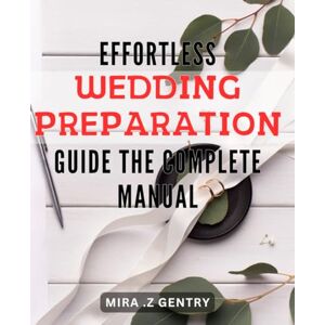 Z Gentry, Mira . Effortless Wedding Preparation Guide: The Complete Manual: Streamline Your Big Day: A Comprehensive Handbook for Effortless Wedding Planning Z Gentry, Mira . Effortless Wedding Preparation Guide: The Complete Manual: Streamline Your Big Day: A Comprehensive Handbook for Effortless Wedding Planning