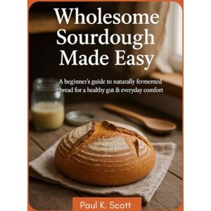 Scott Wholesome Sourdough Made Easy: A Beginner’s Guide to Naturally Fermented Bread for a Healthy Gut & Everyday Comfort Scott Wholesome Sourdough Made Easy: A Beginner’s Guide to Naturally Fermented Bread for a Healthy Gut & Everyday Comfort