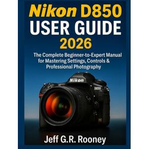 G.R Rooney, Jeff NIKON D850 USER GUIDE 2026: The Complete Beginner-to-Expert Manual for Mastering Settings, Controls & Professional Photography G.R Rooney, Jeff NIKON D850 USER GUIDE 2026: The Complete Beginner-to-Expert Manual for Mastering Settings, Controls & Professional Photography