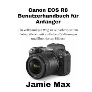 MAX, JAMIE Canon EOS R8 Benutzerhandbuch für Anfänger: Ein vollständiger Weg zu selbstbewusstem Fotografieren mit einfachen Erklärungen und illustrierten Bildern MAX, JAMIE Canon EOS R8 Benutzerhandbuch für Anfänger: Ein vollständiger Weg zu selbstbewusstem Fotografieren mit einfachen Erklärungen und illustrierten Bildern