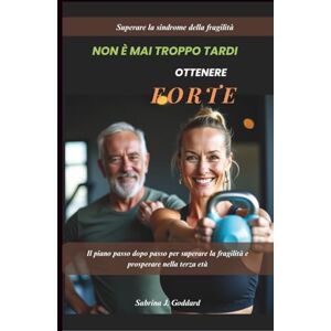 J. Goddard, Sabrina NON È MAI TROPPO TARDI PER DIVENTARE FORTI ((Sindrome da fragilità superata): Il piano passo dopo passo per superare la fragilità e prosperare nella terza età J. Goddard, Sabrina NON È MAI TROPPO TARDI PER DIVENTARE FORTI ((Sindrome da fragilità superata): Il piano passo dopo passo per superare la fragilità e prosperare nella terza età