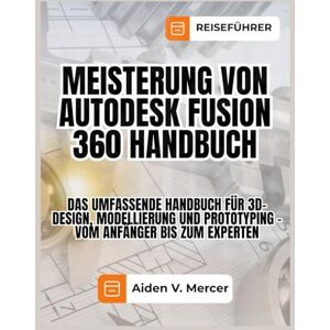 Mercer, Aiden V. MEISTERUNG VON AUTODESK FUSION 360 HANDBUCH: Das umfassende Handbuch für 3D-Design, Modellierung und Prototyping – vom Anfänger bis zum Experten Mercer, Aiden V. MEISTERUNG VON AUTODESK FUSION 360 HANDBUCH: Das umfassende Handbuch für 3D-Design, Modellierung und Prototyping – vom Anfänger bis zum Experten
