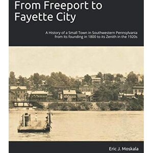 Moskala, Eric J From Freeport to Fayette City: A History of a Small Town in Southwestern Pennsylvania from Its founding in 1800 to its Zenith in the 1920s Moskala, Eric J From Freeport to Fayette City: A History of a Small Town in Southwestern Pennsylvania from Its founding in 1800 to its Zenith in the 1920s