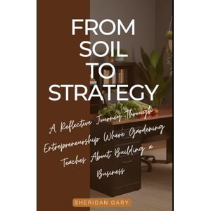 Gary, Sheridan From Soil to Strategy: A Reflective Journey Through Entrepreneurship Where Gardening Teaches about Building a Business Gary, Sheridan From Soil to Strategy: A Reflective Journey Through Entrepreneurship Where Gardening Teaches about Building a Business