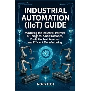 Tech, Moris INDUSTRIAL AUTOMATION (IIOT) GUIDE: Mastering the Industrial Internet of Things for Smart Factories, Predictive Maintenance, and Efficient Manufacturing Tech, Moris INDUSTRIAL AUTOMATION (IIOT) GUIDE: Mastering the Industrial Internet of Things for Smart Factories, Predictive Maintenance, and Efficient Manufacturing