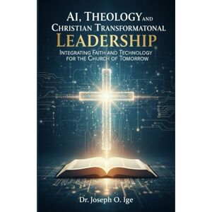 O. Ige, Dr. Joseph AI, Theology, and Christian Transformational Leadership: Integrating Faith and Technology for the Church of Tomorrow O. Ige, Dr. Joseph AI, Theology, and Christian Transformational Leadership: Integrating Faith and Technology for the Church of Tomorrow