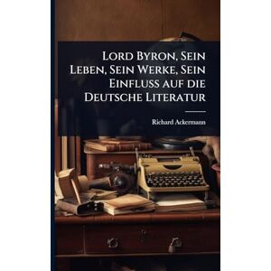 Ackermann, Richard Lord Byron, Sein Leben, Sein Werke, Sein Einfluss auf die Deutsche Literatur Ackermann, Richard Lord Byron, Sein Leben, Sein Werke, Sein Einfluss auf die Deutsche Literatur