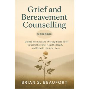 S. Beaufort, Brian Grief and Bereavement Counselling Workbook: Guided Prompts and Therapy-Based Tools to Calm the Mind, Heal the Heart, and Rebuild Life After Loss S. Beaufort, Brian Grief and Bereavement Counselling Workbook: Guided Prompts and Therapy-Based Tools to Calm the Mind, Heal the Heart, and Rebuild Life After Loss