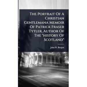 Burgon, John W The Portrait Of A Christian Gentlemana Memoir Of Patrick Fraser Tytler, Author Of The "history Of Scotland Burgon, John W The Portrait Of A Christian Gentlemana Memoir Of Patrick Fraser Tytler, Author Of The "history Of Scotland