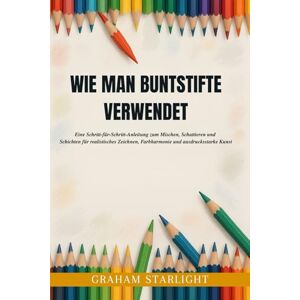 Starlight, Graham WIE MAN BUNTSTIFTE VERWENDET: Eine Schritt-für-Schritt-Anleitung zum Mischen, Schattieren und Schichten für realistisches Zeichnen, Farbharmonie und ausdrucksstarke Kunst Starlight, Graham WIE MAN BUNTSTIFTE VERWENDET: Eine Schritt-für-Schritt-Anleitung zum Mischen, Schattieren und Schichten für realistisches Zeichnen, Farbharmonie und ausdrucksstarke Kunst