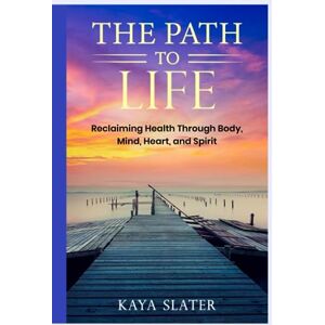 Slater, Kaya The Path to Life: Reclaiming Health Through Body, Mind, Heart and Spirit Slater, Kaya The Path to Life: Reclaiming Health Through Body, Mind, Heart and Spirit