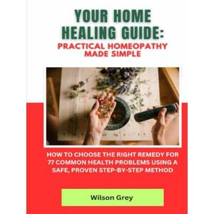 Wilson Your Home Healing Guide: Practical Homeopathy Made Simple: How to Choose the Right Remedy for 77 Common Health Problems Using a Safe, Proven Step-by-Step Method Wilson Your Home Healing Guide: Practical Homeopathy Made Simple: How to Choose the Right Remedy for 77 Common Health Problems Using a Safe, Proven Step-by-Step Method