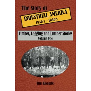 Kissane, Jim Timber, Logging and Lumber Stories: The Story of Industrial America (1850's to 1950's) Volume 1 (The Story of Industrial America (1850's 1950's)) Kissane, Jim Timber, Logging and Lumber Stories: The Story of Industrial America (1850's to 1950's) Volume 1 (The Story of Industrial America (1850's 1950's))