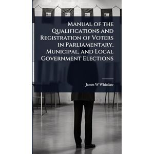 Whitelaw, James W Manual of the Qualifications and Registration of Voters in Parliamentary, Municipal, and Local Government Elections Whitelaw, James W Manual of the Qualifications and Registration of Voters in Parliamentary, Municipal, and Local Government Elections