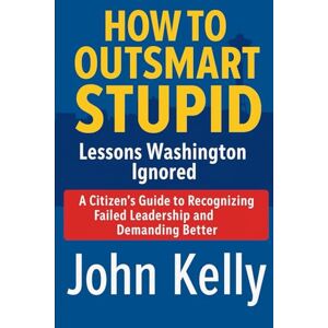 Kelly, John HOW TO OUTSMART STUPID Lessons Washington Ignored: A Citizen's Guide to Recognizing Failed Leadership and Demanding Better Kelly, John HOW TO OUTSMART STUPID Lessons Washington Ignored: A Citizen's Guide to Recognizing Failed Leadership and Demanding Better