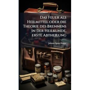 Hoppe, Johann Ignaz Das Feuer als Heilmittel oder die Theorie des Brennens in der Heilkunde, erste Abtheilung Hoppe, Johann Ignaz Das Feuer als Heilmittel oder die Theorie des Brennens in der Heilkunde, erste Abtheilung