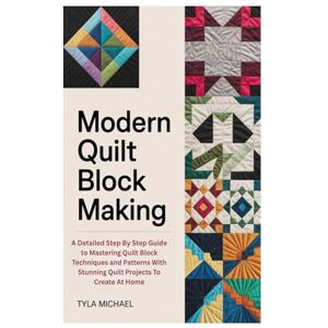 Michael, Tyla Modern Quilt Block Making: A Detailed Step By Step Guide to Mastering Quilt Block Techniques and Patterns With Stunning Quilt Projects To Create At Home Michael, Tyla Modern Quilt Block Making: A Detailed Step By Step Guide to Mastering Quilt Block Techniques and Patterns With Stunning Quilt Projects To Create At Home