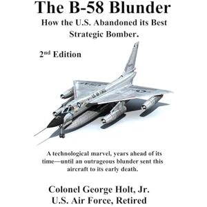 Holt Jr., Col. George The B-58 Blunder: How the U.S. Abandoned its Best Strategic Bomber Holt Jr., Col. George The B-58 Blunder: How the U.S. Abandoned its Best Strategic Bomber