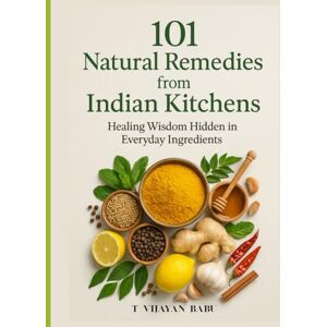 V I J A Y A N B A B U, T 101 Natural Remedies from Indian Kitchens: Healing Wisdom Hidden in Everyday Ingredients V I J A Y A N B A B U, T 101 Natural Remedies from Indian Kitchens: Healing Wisdom Hidden in Everyday Ingredients