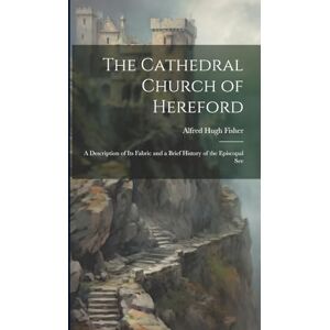 Fisher, Alfred Hugh The Cathedral Church of Hereford: A Description of Its Fabric and a Brief History of the Episcopal See Fisher, Alfred Hugh The Cathedral Church of Hereford: A Description of Its Fabric and a Brief History of the Episcopal See