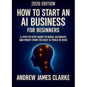 CLARKE, ANDREW JAMES How to Start an AI Business for Beginners: A Step-by-step Guide to Build, Automate, and Profit from the Best AI Tools in 2026 CLARKE, ANDREW JAMES How to Start an AI Business for Beginners: A Step-by-step Guide to Build, Automate, and Profit from the Best AI Tools in 2026