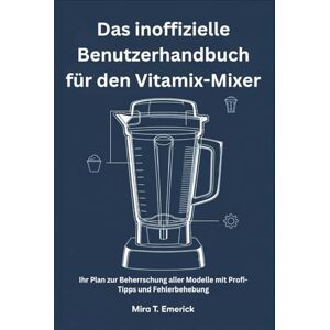 T. Emerick, Mira Das inoffizielle Benutzerhandbuch für den Vitamix-Mixer: Ihr Plan zur Beherrschung aller Modelle mit Profi-Tipps und Fehlerbehebung T. Emerick, Mira Das inoffizielle Benutzerhandbuch für den Vitamix-Mixer: Ihr Plan zur Beherrschung aller Modelle mit Profi-Tipps und Fehlerbehebung