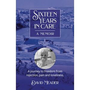 Meader, David Sixteen Years in Care: Overcoming childhood wounds of neglect and abandonment: A Journey to freedom from rejection, pain and loneliness Meader, David Sixteen Years in Care: Overcoming childhood wounds of neglect and abandonment: A Journey to freedom from rejection, pain and loneliness