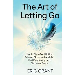Grant, Eric The Art of Letting Go: How to Stop Overthinking, Release Stress and Anxiety, Heal Emotionally, and Find Inner Peace (The Empowered Living Series) Grant, Eric The Art of Letting Go: How to Stop Overthinking, Release Stress and Anxiety, Heal Emotionally, and Find Inner Peace (The Empowered Living Series)